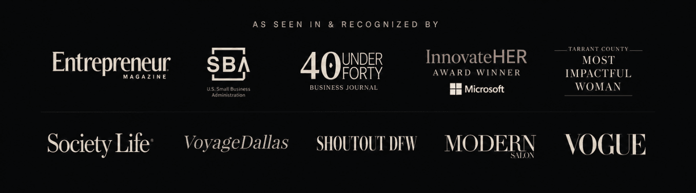 As seen in & recognized by: Entrepreneur Magazine, U.S. SBA, 40 Under Forty Business Journal, InnovateHER (Microsoft), Tarrant County Most Impactful Woman, Society Life, Voyage Dallas, Shoutout DFW, Modern Salon, Vogue
